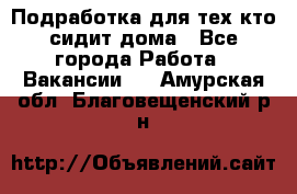 Подработка для тех,кто сидит дома - Все города Работа » Вакансии   . Амурская обл.,Благовещенский р-н